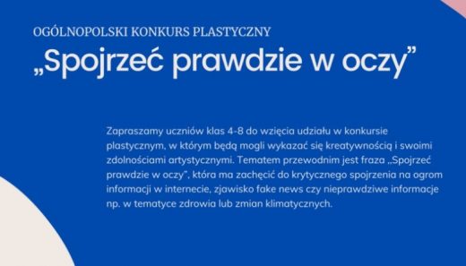 Na niebieskim tle napis : OGÓLNOPOLSKI KONKURS PLASTYCZNY "Spojrzeć prawdzie w oczy" oraz napis poniżej :"Zapraszamy uczniów klas 4-8 do wzięcia udziału w konkursie plastycznym, w którym będą mogli wykazać się kreatywnością i swoimi zdolnościami artystycznymi. Tematem przewodnim jest fraza "Spojrzeć prawdzie w oczy", która ma zachęcić do krytycznego spojrzenia na ogrom informacji w internecie, zjawisko fake news czy nieprawdziwe informacje np. w tematyce zdrowia lub zmian klimatycznych."