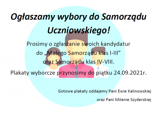 Plakat zawierający informacje o wyborach do Samorządu Uczniowskiego. Na białym tle jasnoniebieskie koło a w nim popiersia trzech postaci. Na tym tle umieszczono napis: "Ogłaszamy wybory do Samorządu Uczniowskiego !" Prosimy o zgłaszanie swoich kandydatur do "Małego Samorządu klas I - III" oraz Samorządu klas IV-VIII. Plakaty wyborcze przynosimy do piątku 24.09.2021r. Gotowe plakaty oddajemy Pani Ewie Kalinowskiej oraz Pani Milenie Szyderskiej.".