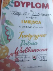 Zdjęcie dyplomu otrzymanego przez uczniów klasy ósmej. Dyplom ozdobiony jest grafiką związaną ze Świętami Wielkanocnymi. Na górze czerwony napis DYPLOM poniżej dla klasy VIII z SP Ostaszewo za zajęcie I MIEJSCA w gminnym konkursie Tradycjna Palma Wielkanocna. Pod spodem podpisy Wójta Gminy Łysomice oraz Przewodniczącego Rady Gminy Łysomice.