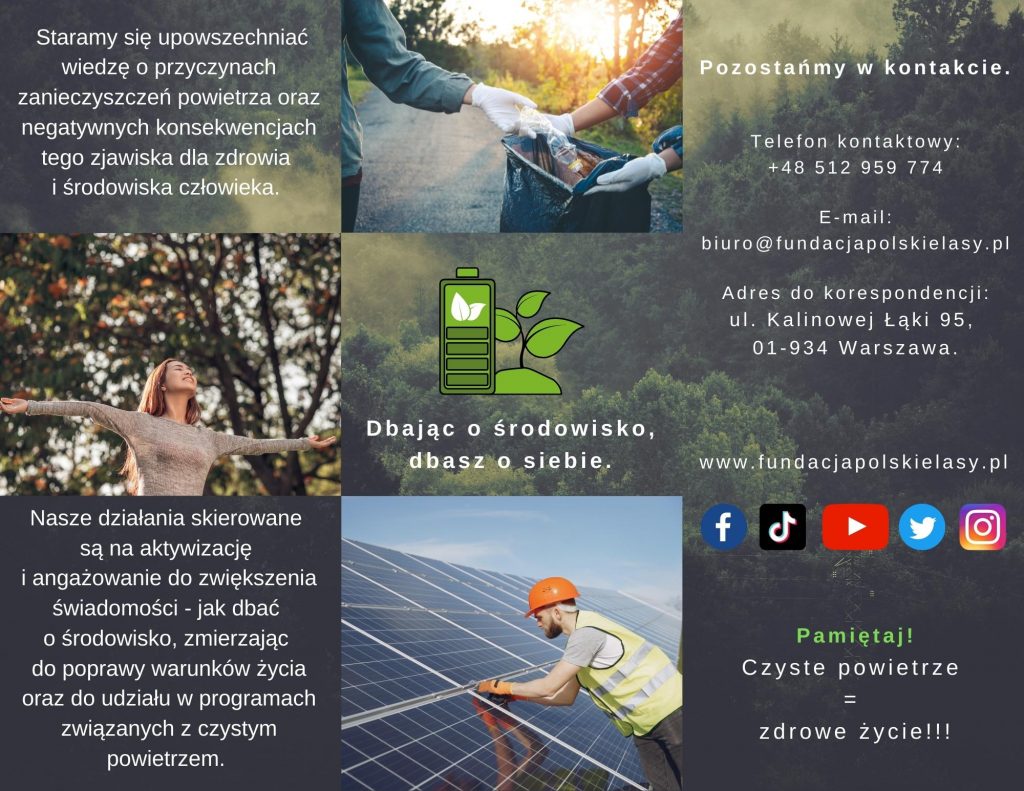 Ulotka Kampani Czyste powietrze =zdrowe życie!!!. Na szarozielonym tle podzielonym na trzy kolumny, od lewej strony w pierwszej kolumnie trzy kwadraty. W pierwszym kwadracie napis: "Staramy się upowszechniać wiedzę o przyczynach zanieczyszczeń powietrza oraz negatywnych konsekwencjach tego zjawiska dla zdrowia i środowiska człowieka.". Pod spodem w drugimkwadracie zdjęcie kobiety szeroko rozpościerającej ręce na tle drzew. Na dole w kwadracie napis: "Nasze działania skierowane są na aktywizację i zaangażowanie do zwiększenia świadomości - jak dbać o środowisko, zmierzając do poprawy warunków życia oraz do udziału w programach związanych z czystym powietrzem." W drugiej kolumnie również podzielonej na trzy kwadraty, w kwadracie górnym zdjęcie plastikowej butelki wrzucanej do worka na śmieci. Poniżej w kwadracie grafika zielonej butelki i listka z podpisem "Dbająć o środowisko, dbasz o siebie.". Na dolnym kwadracie zdjęcie mężczyzny w kasku i kamizelce opierającego się na panelach słonecznych. Ostatnia kolumna zawiera następującą treść: "Pozostańmy w kontakcie. Telefon kontaktowy: +48 512 959 774 E-mail: biuro@fundacjapolskielasy.pl Adres do korespondencji: ul. Kalinowej Łąki 95, 01-934 Warszawa. www.fundacjapolskielasy.pl". Pod napisem loga portali społecznościowych: facebook, tiktok, youtube, twiter, instagram oraz u dału hasło: "Pamiętaj ! Czyste powietrze = zdrowe życie !!!".