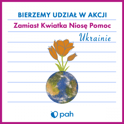 Plakat akcji Zamiast Kwiatka Niosę Pomoc na Ukrainie. W malinowej oprawie na środku na niebieskich liniach napis: "BIERZEMY UDZIAŁ W AKCJI Zamiast Kwiatka Niosę Pomoc Ukrainie" . Pod spodem kula ziemska a z niej wyrastające trzy kwiatki. Na dole logo Polskiej Akcji Humanitarnej