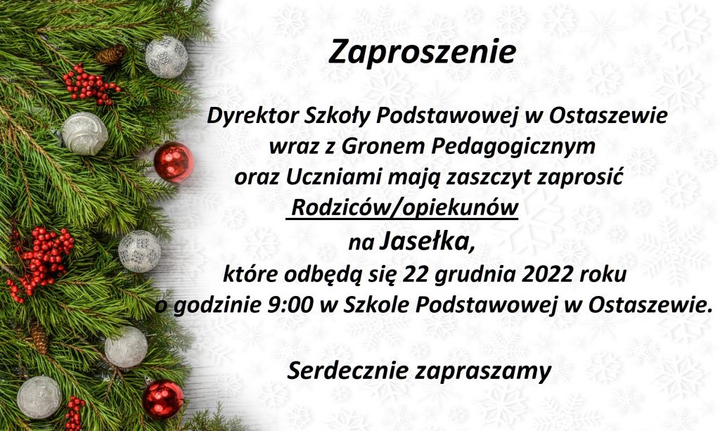 Na białym tle z lekkim wytłoczeniem i zielonymi ozdobami po lewej stronie napis: Zaproszenie

Dyrektor Szkoły Podstawowej w Ostaszewie

wraz z Gronem Pedagogicznym

oraz Uczniami mają zaszczyt zaprosić
Rodziców/opiekunów
na Jasełka,
które odbędą się 22 grudnia 2022 roku
o godzinie 9:00 w Szkole Podstawowej w Ostaszewie.
Serdecznie zapraszamy
