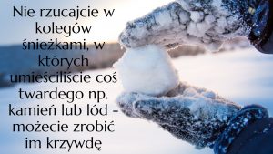 Zdjęcie przedstawiające po prawej stronie dłonie w rękawiczkach oblepione śniegiem ustawione jedna nad drugą i trzymające śnieżkę. Po lewej stronie czarny napis" Nie rzucajcie w kolegów śnieżkami, w których umieściliście coś twardego np. kamień lub lód - możecie zrobić im krzywdę".