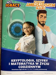 Zdjęcie plakatu promującego projekt "Być jak Ignacy". Na zielonym tle z grafiką kłótki z zamkiem szyfrowym stoi dziewczynka w białej koszuli i przezroczystych goglach oparta o grafikę mężczyzny w białej koszuli z brodą i wąsami. Pod nimi napis "KRYPTOGRAFIA, SZYFRY I MATEMATYKA W ŻYCIU CODZIENNYM Scenariusz zajęć dla klas 1-3, 4-6 i 7-8 szkoły podstawowej."