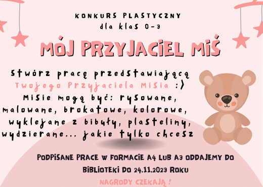 Plakat promujący konkurs. Na jasnoróżowym tle grafika misia i gwiazdek zawieszonych na girlandzie. Po środku napisy: "KONKURS PLASTYCZNY DLA KLAS 0-3 MÓJPRZYJACIEL MIŚ ", "Stwórz pracę przedstawiającą Twojego przyjaciela Misia :) Misie mogą być: rysowane, malowane, brokatowe, kolorowe, wyklejane z bibuły, plasteliny, wydzierane ... jakie tylko chcesz", "PODPISANE PRACE W FORMACIE A4 LUB A3 ODDAJEMY DO BIBLIOTEKI DO 24.11.2023 ROKU NAGRODY CZEKAJĄ !"