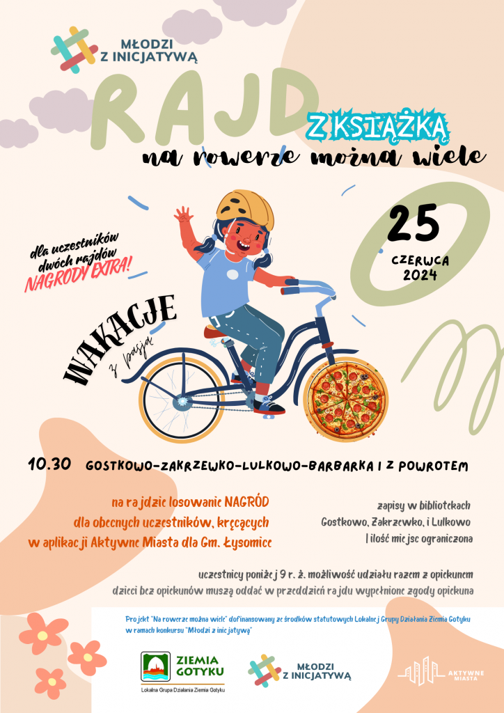 Na jasnym tle w odcieniach łososiowych zamieszczona grafika dziewczynki jadącej na rowerze. nad tylnym kołem napis: "wakacje z pasją". Nad grafiką różnej wielkości i o różnej czcionce napisy: "MŁODZI Z INICJATYWĄ", " RAJD Z KSIĄŻKĄ". "na rowerze można wiele", "25 czerwca 2024", "dla uczestników dwóch rajdów ekstra nagrody". Pod grafiką mniejszą czcionką zostały umieszczone napisy: "10.30 GOSTKOWO-ZAKRZEWKO-LULKOWO-BARBARKA I Z POWROTEM", "na rajdzie losowanie NAGRÓD dla obecnych uczestników kręcących w aplikacji mobilnej Aktywne Miasta dla gm. Łysomice", "zapisy w bibliotekach Gostkowo, Zakrzewko i Lulkowo i ilość miejsc ograniczona", " uczestnicy poniżej 9 r. ż. możliwość udziału razem z opiekunem dzieci bez opiekunów muszą oddać w przeddzień rajdu wypełnione zgody opiekuna", "Projekt "Na rowerze można wiele" dofinansowany ze środków statutowych Lokalnej Grupy Działania Ziemia Gotyku w ramach konkursu "Młodzi z inicjatywą". U dołu plakaty logo sponsorów i patronów medialnych: Ziemia Gotyku, Młodzi z Inicjatywą, AKTYWNE MIASTA.