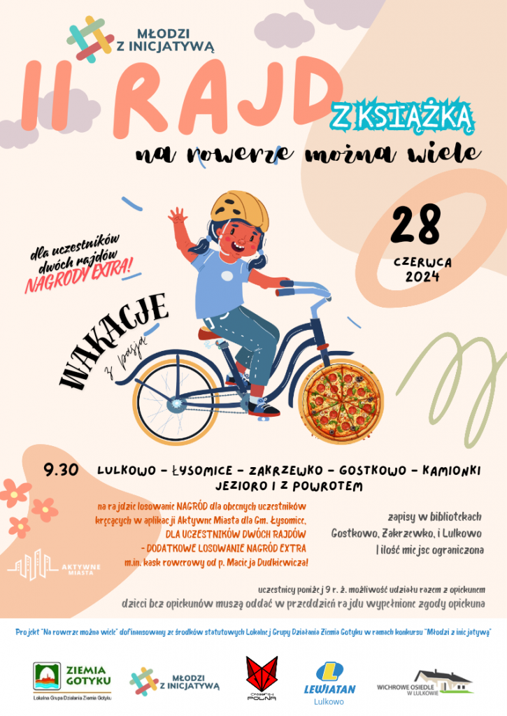 Na jasnym tle w odcieniach łososiowych zamieszczona grafika dziewczynki jadącej na rowerze. nad tylnym kołem napis: "wakacje z pasją". Nad grafiką różnej wielkości i o różnej czcionce napisy: "MŁODZI Z INICJATYWĄ", "II RAJD Z KSIĄŻKĄ". "na rowerze można wiele", "28 czerwca 2024", "dla uczestników dwóch rajdów ekstra nagrody". Pod grafiką mniejszą czcionką zostały umieszczone napisy: "9.30 LULKOWO-ŁYSOMICE-ZAKRZEWKO-GOSTKOWO-KAMIONKI JEZIORO I Z POWROTEM", "na rajdzie losowanie NAGRÓD dla obecnych uczestników kręcących w aplikacji mobilnej Aktywne Miasta dla gm. Łysomice. DLA UCZESTNIKÓW DWÓCH RAJDÓW - DODATKOWE LOSOWANIE NAGRÓD EXTRA m.in. kask rowerowy od p. Macieja Dudkiewicza", "zapisy w bibliotekach Gostkowo, Zakrzewko i Lulkowo i ilość miejsc ograniczona", " uczestnicy poniżej 9 r. ż. możliwość udziału razem z opiekunem dzieci bez opiekunów muszą oddać w przeddzień rajdu wypełnione zgody opiekuna", "Projekt "Na rowerze można wiele" dofinansowany ze środków statutowych Lokalnej Grupy Działania Ziemia Gotyku w ramach konkursu "Młodzi z inicjatywą". U dołu plakaty logo sponsorów i patronów medialnych: Ziemia Gotyku, Młodzi z Inicjatywą, Cross Polna, Lewiatan, Wichrowe osiedle w Lulkowie.