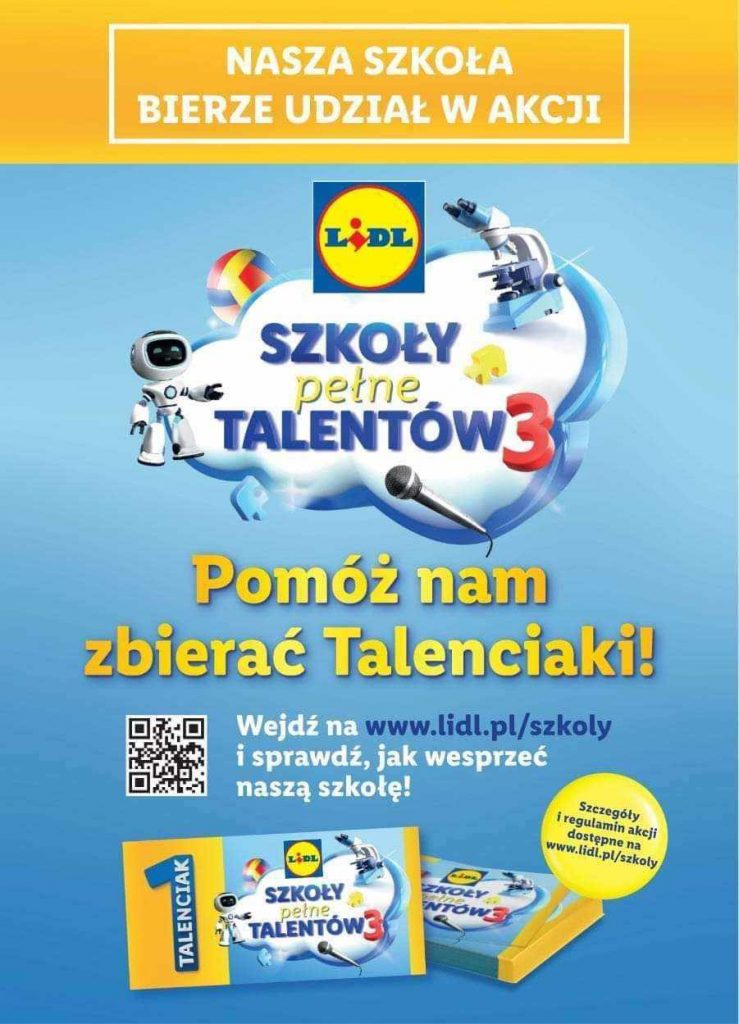 Plakat promujący udział w szkole w akcji sieci sklepów LIDL. U góry na żółtym tle biały napis: "NASZA SZKOŁA BIERZE UDZIAŁ W AKCJI". Poniżej na niebieskim tle u góry logo sieci LIDL a poniżej na grafice chmury ozdobionej grafikami robota, mikroskopu, piłki i mikrofonu napisy: 'SZKOŁY PEŁNE TALENTÓW 3". Poniżej żółty napis "Pomóż nam zbierać Talenciaki!". Niżej umieszczony jest kod QR a obok napis "Wejdź na www.lidl.pl/szkoly i sprawdź, jak wesprzeć naszą szkołę!". Poniżej grafika przedstawiającą kupony z talenciaki a obok nich w żółtym kole napis: "Szczegóły i regulamin akcji dostępne na www.lidl.pl/szkoly".