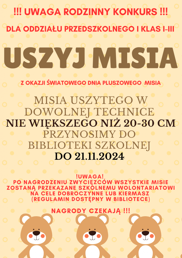 Plakat szkolnego konkursu "uszyj misia". Na łososiowym tle czerwony napis: "!!!UWAGA RODZINNY KONKUS !!!", "DLA ODDZIAŁU PRZEDSZKOLNEGO I KLAS I - III". Poniżej brązowy większy napis "USZYJ MISIA" a pod nim na czerwono "Z OKAZJI ŚWIATOWEGO DNIA PLUSZOWGO MISIA". Pod spodem większą brązową czcionka " MISIA USZYTEGO W DOWOLNEJ TECHNICE NIE WIĘKSZEGO NIŻ 20-30 CM PRZYNOSIMY DO BIBLIOTEKI SZKOLNEJ DO 21.11.2024". Poniżej umieszczony jest na czerwono mniejszą czcionką tekst: "!UWAGA! PO NAGRODZENIU ZWYCIĘZCÓW WSZYSTKIE MISIE ZOSTANĄ PRZEKAZANE SZKOLNEMU WOLONTARIATOWI NA CELE DOBROCZYNNE LUB KIERMA (REGULAMIN DOSTĘPNY W BIBLIOTECE) NAGRODY CZEKAJĄ !!!". U dołu plakatu umieszczone są grafiki trzech pluszowych misiów umieszczone w jednym rzędzie.