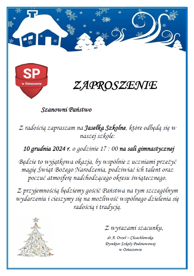 Zdjęcie zaproszenia na szkolne jasełka. Na białym tle z niebieską cienką ramką oraz grafiką zimowego nieba wraz z ośnieżonym domem i unoszącymi się płatkami śniegu napis " 'ZAPROSZENIE". Obok napisy umieszczono logo szkoły. Poniżej tekst zaproszenia: "Szanowni Państwo Z radością zapraszam na Jasełka Szkolne, które odbędą się w naszej szkole: 10 grudnia 2024 r. o godzinie 17 : 00 na sali gimnastycznej Będzie to wyjątkowa okazja, by wspólnie z uczniami przeżyć magię Świąt Bożego Narodzenia, podziwiać ich talent oraz poczuć atmosferę nadchodzącego okresu świątecznego. Z przyjemnością będziemy gościć Państwa na tym szczególnym wydarzeniu i cieszymy się na możliwość wspólnego dzielenia się radością i tradycją.". U dołu zaproszenia po lewej stronie delikatna grafika choinki a po prawej podpis: "Z wyrazami szacunku, dr A. Orzeł – Chcechłowska Dyrektor Szkoły Podstawowej w Ostaszewie"