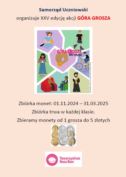 Plakat promujący akcję "góra grosza" w naszej szkole. Na kremowym tle napis "Samorząd Uczniowski" i pod nim "organizuje XXV edycję akcji GÓRA GROSZA". Poniżej plakat akcji przedstawiający grafikę różnych osób wykonujących czynności takie jak jazda na rowerze, spacer, zabawa misiem, rozmowa. W środku grafika ręki trzymającej monetę i napis "Góra złota XXV edycja". Poniżej napis: "Zbiórka monet:01.11.2024 - 31.03.2025 Zbiórka trwa w każdej klasie. Zbieramy monety od 1 grosza do 5 złotych" Poniżej wklejone zdjęcie kaskadowo ułożonych monet a u dołu logo Towarzystwa Nasz Dom.