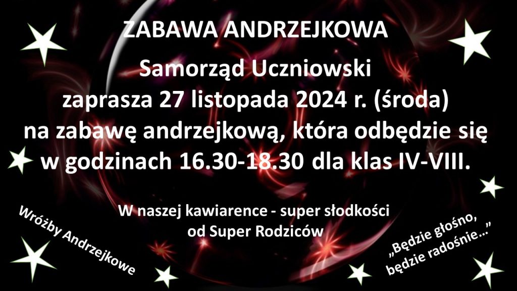 Plakat informujący o zabawie andrzejkowej. Na czarnym tle udekorowanym gwiazdami białe napisy: "ZABAWA ANDRZEKOWA", "Samorząd Uczniowski zaprasza 27 listopada 2024 r. (środa) na zabawę andrzejkową, która odbędzie się w godzinach 16.30 - 18.30 dla klas IV - VIII.", "W naszej kawiarence - super słodkości od super Rodziców", "Wróżby Andrzejkowe", "Będzie głośno, będzie radośnie...". Ostatnie dwa napisy zostały ułożone pod skosem u dołu plakatu w osobnych rogach.