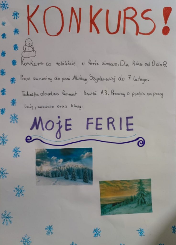 Odręcznie wykonany plakat zachęcający do udziału w konkursie. Na białym tle udekorowanym po lewej stronie niebieskimi gwiazdkami napisy: czerwony duży napis na górze: "KONKURS", poniżej rysunek bałwanka i czarny odręczny napis: "Konkurs co robiliście w ferie zimowe. Dla Klas od 0 do 8. Prace zanosimy do pani Mileny Szyderskiej do 7 lutego. Technika dowolna format kartki A3. Prosimy o podpis na pracy imię i nazwisko oraz klasę.". Poniżej niebieski duży napis "MOJE FERIE" a pod nim dwa zdjęcia przedstawiające zimowe kraobrazy.