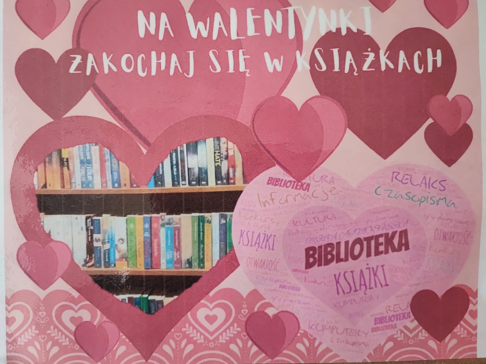 Zdjęcie plakatu stworzonego z różowych serc różnej wielkości. Na ich tle u góry widniej napis: "NA WALENTYNKI ZAKOCHAJ SIĘ W KSIĄŻCE". Pod napisem w jednym z serc umieszczone jest zdjęcie ustawionych na półkach książek. W sercu obok zaś widoczne są kolorowe napisy takie jak :biblioteka, książki, relaks, czasopisma, informacje, kultura.