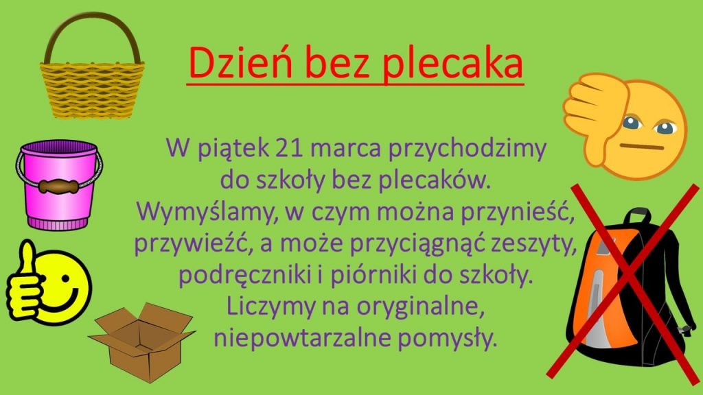 Plakat promujący Dzień bez plecaka. Na zielonym tle po lewej stronie grafiki: kosza, wiadra, emotikonki z kciukiem skierowanym w górę, kartonu. Po prawej stronie plakatu widnieje emotikonka z kciukiem skierowanym w dół a pod nim przekreślona na czerwona grafika plecaka. Po środku napisy: "Dzień bez plecaka", "W piątek 21 marca przychodzimy do szkoły bez plecaków. Wymyślamy, w czym można przynieść, przywieść, a może przyciągnąć zeszyty, podręczniki i piórniki do szkoły. Liczymy na oryginalne, niepowtarzalne pomysły."