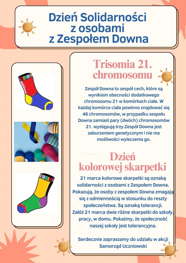 Plakat informacyjny o Dniu Solidarności z osobami z Zespołem Dawna. Na łosiowym tle ozdobionym pojedynczymi kręgami, gwiazdami i słoneczkami u góry biała ramka z grafika słoneczka i napisem "Dzień Solidarności z osobami z Zespołem Downa". Poniżej w ramce z białym tle po lewej stronie grafiki kolorowych skarpetek, a obok nich w kolejnej białej ramce napisy: "Trisomia 21. chromosomu", "Zespół Dawna to zespół obecności dodatkowego chromosomu 21 w komórkach ciała. W każdej komórce ciała powinno znajdować się 46 chromosomów, w przypadku zespołu Dawna zamiast pary (dwóch) chromosomów 21. występują trzy. Zespół Dawna jest zaburzeniem genetycznym i nie ma możliwości wyleczenia go. ", "Dzień kolorowej skarpetki", "21 marca kolorowe skarpetki są oznaką solidarności z osobami z zespołem Dawna. Pokazują, że osoby z zespołem Dawna zmagają się z odmiennością w stosunku do reszty społeczeństwa. Są oznaką tolerancji. Załóż 21 marca dwie różne skarpetki do szkoły, pracy, w domu. Pokażemy, że społeczność naszej szkoły jest tolerancyjna.", "Serdecznie zapraszamy do udziału w akcji."