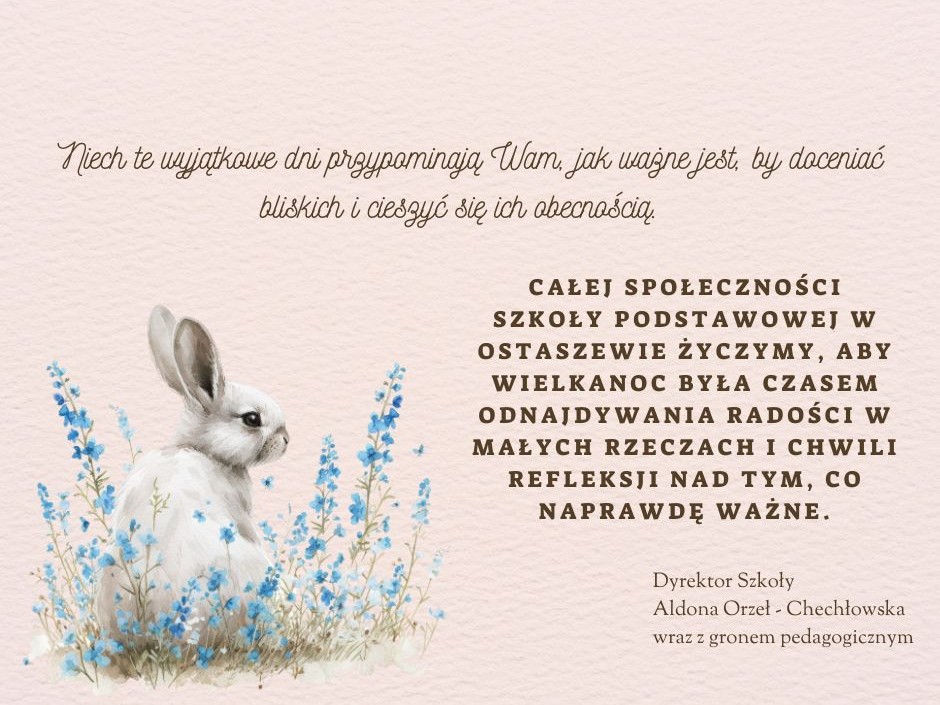 Na kremowym tle napisy wykonane różnymi czcionkami. U góry napis kursywą: "Niech te wyjątkowe dni przypominają Wam, jak ważne jest, by docenić bliskich i cieszyć się ich obecnością. ". Poniżej po lewej stronie umieszczona jest grafika zajączka siedzącego wśród drobnych niebieskich kwiatów, a po prawej drukowany napis pogrubioną czcionką: "CAŁEJ SPOŁECZNOŚCI SZKOŁY PODSTAWOWEJ W OSTASZEWIE ŻYCZYMY, ABY WIELKANOC BYŁA CZASEM ODNAJDYWANIA RADOŚCI W MAŁYCH RZECZACH I CHWILI REFLEKSJI NAD TYM, CO NAPRAWDĘ WAŻNE.". Poniżej mniejszą czcionką podpis: "Dyrektor Szkoły Aldona Orzeł - Chechłowska wraz z gronem pedagogicznym.