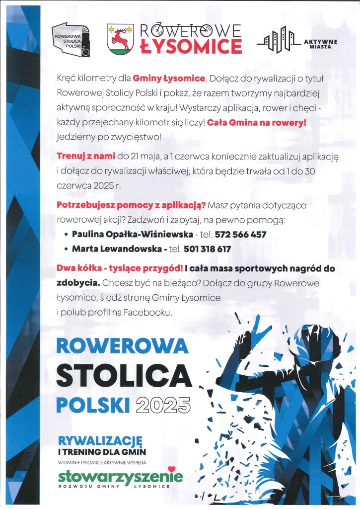 Plakat w kolorach biało-niebieskich z elementami czerwieni i zieleni promuje udział mieszkańców Gminy Łysomice w rowerowej rywalizacji. W górnej części znajdują się logotypy: „Rowerowa Stolica Polski”, Herb Gminy Łysomice, „Rowerowe Łysomice”, „Aktywne Miasta”. Treść główna: „Kręć kilometry dla Gminy Łysomice.” Dołącz do rywalizacji o tytuł Rowerowej Stolicy Polski i pokaż, że tworzymy najbardziej aktywną społeczność w kraju. Wystarczą aplikacja, rower i chęci – każdy przejechany kilometr się liczy! „Cała Gmina na rowery! Jedziemy po zwycięstwo!” „Trenuj z nami do 21 maja”, a od 1 czerwca zaktualizuj aplikację i dołącz do głównej rywalizacji, która potrwa od 1 do 30 czerwca 2025 r. Pomoc z aplikacją: Masz pytania? Skontaktuj się: Paulina Opałka-Wiśniewska – tel. 572 566 457 Marta Lewandowska – tel. 501 318 617 Hasło motywacyjne: „Dwa kółka – tysiące przygód!” Czeka cała masa sportowych nagród! Dołącz do grupy „Rowerowe Łysomice”, śledź stronę Gminy Łysomice i polub profil na Facebooku. Na dole plakatu widnieje tekst: „Rowerowa Stolica Polski 2025” Rywalizację i trening dla gmin w Gminie Łysomice aktywnie wspiera: Stowarzyszenie Rozwoju Gminy Łysomice Obok znajduje się ilustracja stylizowanego rowerzysty unoszącego rękę w geście zwycięstwa.