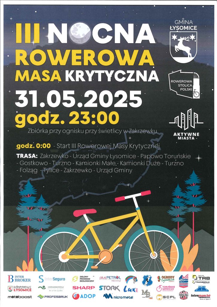 Tło nocne z gwiazdami i księżycem, pośrodku ilustracja żółtego roweru z czerwonymi elementami, ustawionego między świerkami. Na górze plakatu widoczne logotypy: Herb Gminy Łysomice, „Rowerowa Stolica Polski”, „Aktywne Miasta”. Nagłówek wydarzenia (dużą czcionką): „III NOCNA ROWEROWA MASA KRYTYCZNA” Data: 31.05.2025 Godzina zbiórki: 23:00 Zbiórka przy ognisku przy świetlicy w Zakrzewku. Start przejazdu: godz. 0:00 Trasa przejazdu: Zakrzewko – Urząd Gminy Łysomice – Papowo Toruńskie – Gostkowo – Turzno – Kamionki Małe – Kamionki Duże – Turzno – Folzagi – Tylice – Zakrzewko – Urząd Gminy. Na dole plakatu widoczne są logotypy sponsorów i partnerów wydarzenia, m.in.: InterBroker, Stowarzyszenie Rowerowe Łysomice, motoboost, Harasimiowicz Art of the Garden, plusPetrol, Sharp, STORK, ADOP, micrometal, Lux M, ProfesBHP, Toruńskie Szpyrchy, Intermarché, i inni.