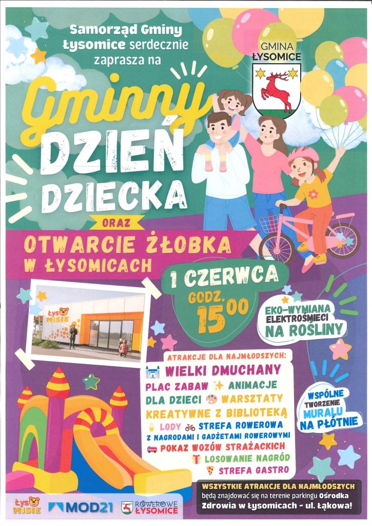 Na plakacie w stylu dziecięcym, w kolorowej, radosnej szacie graficznej z balonami, gwiazdkami i postaciami dzieci i dorosłych znajduje się zaproszenie na wydarzenie organizowane przez Samorząd Gminy Łysomice. Treść plakatu: Nagłówek: „Samorząd Gminy Łysomice serdecznie zaprasza na Gminny Dzień Dziecka oraz Otwarcie Żłobka w Łysomicach” Data i godzina wydarzenia: „1 czerwca, godz. 15:00” Dodatkowa akcja ekologiczna: „Eko–wymiana elektrośmieci na rośliny” Atrakcje dla najmłodszych (wymienione z ikonami): Wielki dmuchany plac zabaw Animacje dla dzieci Warsztaty kreatywne z biblioteką Lody Strefa rowerowa z nagrodami i gadżetami rowerowymi Pokaz wozów strażackich Losowanie nagród Strefa gastro Wspólne tworzenie muralu na płótnie Informacja lokalizacyjna: „Wszystkie atrakcje dla najmłodszych będą znajdować się na terenie parkingu Ośrodka Zdrowia w Łysomicach – ul. Łąkowa 6” Na plakacie widoczne są też logotypy: Łysomisie, MOD21, Rowerowe Łysomice oraz herb Gminy Łysomice. Zdjęcie przedstawia wejście do żłobka „Łysomisie”.