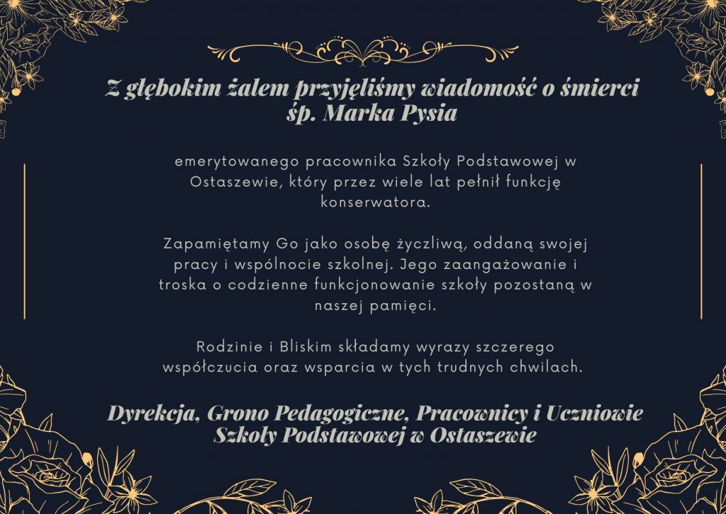 Na czarnym tle ozdobionym złota grafiką kwiatów napisy wykonane szarą czcionka: "Z głębokim żalem przyjęliśmy wiadomość o śmierci śp. Marka Pysia", "emerytowanego pracownika Szkoły Podstawowej w Ostaszewie, który przez wiele lat pełnił funkcję konserwatora. Zapamiętamy Go jako osobę życzliwą, oddaną swojej pracy i wspólnocie szkolnej. Jego zaangażowanie i troska o codzienne funkcjonowanie szkoły pozostaną w naszej pamięci. Rodzinie i Bliskim składamy wyrazy szczerego współczucia oraz wsparcia w tych trudnych chwilach. " oraz "Dyrekcja, Grono Pedagogiczne, Pracownicy i Uczniowie Szkoły Podstawowej w Ostaszewie"