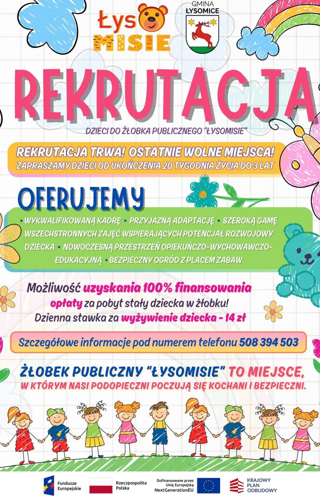 Plakat informacyjny o rekrutacji do Żłobka Publicznego „Łysomisie” w Gminie Łysomice. Utrzymany w kolorowej, dziecięcej stylistyce z rysunkami kwiatów, chmurek, tęczy, motyla, misia i dzieci trzymających się za ręce. Treść plakatu: Nagłówek: „REKRUTACJA” – dzieci do żłobka publicznego „Łysomisie”. Podtytuł: „Rekrutacja trwa! Ostatnie wolne miejsca! Zapraszamy dzieci od ukończenia 20 tygodnia życia do 3 lat”. Oferujemy: Wykwalifikowaną kadrę Przyjazną adaptację Szeroką gamę wszechstronnych zajęć wspierających potencjał rozwojowy dziecka Nowoczesną przestrzeń opiekuńczo-wychowawczo-edukacyjną Bezpieczny ogród z placem zabaw Dodatkowe informacje: Możliwość uzyskania 100% finansowania opłaty za pobyt stały dziecka w żłobku. Dzienna stawka za wyżywienie dziecka – 14 zł. Szczegółowe informacje pod numerem telefonu: 508 394 503. Hasło na dole plakatu: „Żłobek Publiczny ‘Łysomisie’ to miejsce, w którym nasi podopieczni czują się kochani i bezpieczni.” Na dole znajdują się logotypy: Fundusze Europejskie, Rzeczpospolita Polska, Unia Europejska (NextGenerationEU), Krajowy Plan Odbudowy.