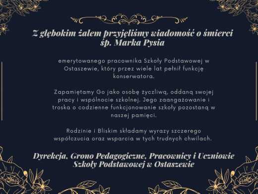 Na czarnym tle ozdobionym złota grafiką kwiatów napisy wykonane szarą czcionka: "Z głębokim żalem przyjęliśmy wiadomość o śmierci śp. Marka Pysia", "emerytowanego pracownika Szkoły Podstawowej w Ostaszewie, który przez wiele lat pełnił funkcję konserwatora. Zapamiętamy Go jako osobę życzliwą, oddaną swojej pracy i wspólnocie szkolnej. Jego zaangażowanie i troska o codzienne funkcjonowanie szkoły pozostaną w naszej pamięci. Rodzinie i Bliskim składamy wyrazy szczerego współczucia oraz wsparcia w tych trudnych chwilach. " oraz "Dyrekcja, Grono Pedagogiczne, Pracownicy i Uczniowie Szkoły Podstawowej w Ostaszewie".