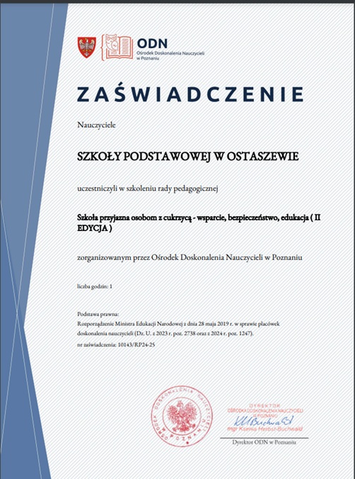 Skan zaświadczenia o przejściu przez nauczycieli szkolenia "Szkoła przyjazna osobom z cukrzycą - wsparcie, bezpieczeństwo, edukacja". U góry zaświadczenia logo Ośrodka Doskonalenia Nauczycieli w Poznaniu a pod nim napisy: "ZAŚWIADCZENIE", "Nauczyciele SZKOŁY PODSTAWOWEJ W OSTASZEWIE uczestniczyli w szkoleniu rady pedagogicznej Szkoła przyjazna osobom z cukrzycą p- wsparcie, bezpieczeństwo, edukacja 9II edycja) zorganizowanym przez Ośrodek Doskonalenia Zawodowego Nauczycieli w Poznaniu", "liczba godzin: 1", "Podstawa prawna: Rozporządzenie Ministra Edukacji Narodowej z dnia 28 maja 2019 r. w sprawie placówek doskonalenia nauczycieli (Dz. U. z 2023 r. poz. 2738 oraz z 2024 r. poz. 1247). nr zaświadczenia: 10143/RP24-25". Poniżej pieczęć i podpis Dyrektora ODN w Poznaniu.