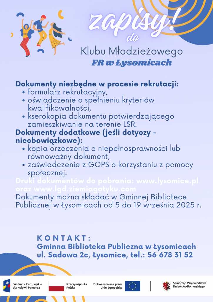 Plakat informacyjny o zapisach do Klubu Młodzieżowego FR w Łysomicach. Niezbędne dokumenty: formularz rekrutacyjny, oświadczenie o spełnieniu kryteriów kwalifikowalności, kserokopia dokumentu potwierdzającego zamieszkanie na terenie LSR. Dodatkowe dokumenty (nieobowiązkowe): kopia orzeczenia o niepełnosprawności lub dokument równoważny, zaświadczenie z GOPS o korzystaniu z pomocy społecznej. Druki dokumentów do pobrania na stronach: www.lysomice.pl oraz www.lgd.ziemiagotyku.com . Dokumenty należy składać w Gminnej Bibliotece Publicznej w Łysomicach od 5 do 19 września 2025 roku. Kontakt: Gminna Biblioteka Publiczna w Łysomicach, ul. Sadowa 2c, Łysomice, tel. 56 678 31 52. Na dole logotypy: Fundusze Europejskie dla Kujaw i Pomorza, Rzeczpospolita Polska, Unia Europejska, Samorząd Województwa Kujawsko-Pomorskiego.