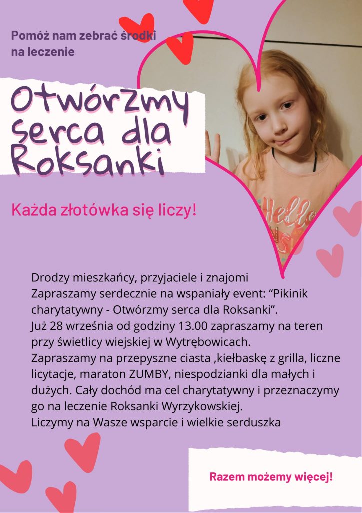 Plakat promujący event "Otwórzmy serca dla Roksanki". Na fioletowym tle napis od góry: Pomóż nam zebrać środki na leczenie" a poniżej nazwa eventu. Obok w ramce serca zdjęcie dziewczynki. Poniżej napisy: "Każda złotówka się liczy !" oraz informacje o evencie" Drodzy mieszkańcy, przyjaciele i znajomi Zapraszamy serdecznie na wspaniały event:" Piknik charytatywny - Otwórzmy serca dla Roksanki". Już 28 września od godziny 13.00 zapraszamy na teren przy świetlicy wiejskiej w Wytrębowicach. Zapraszamy na przepyszne ciasta, kiełbaskę z grilla, liczne licytacje, maraton ZUMBY, niespodzianki dla małych i dużych. Cały dochód ma cel charytatywny i przeznaczymy go na leczenie Roksanki Wyrzykowskiej. Liczymy na Wasze wsparcie i wielkie serduszka" "Razem możemy więcej !".