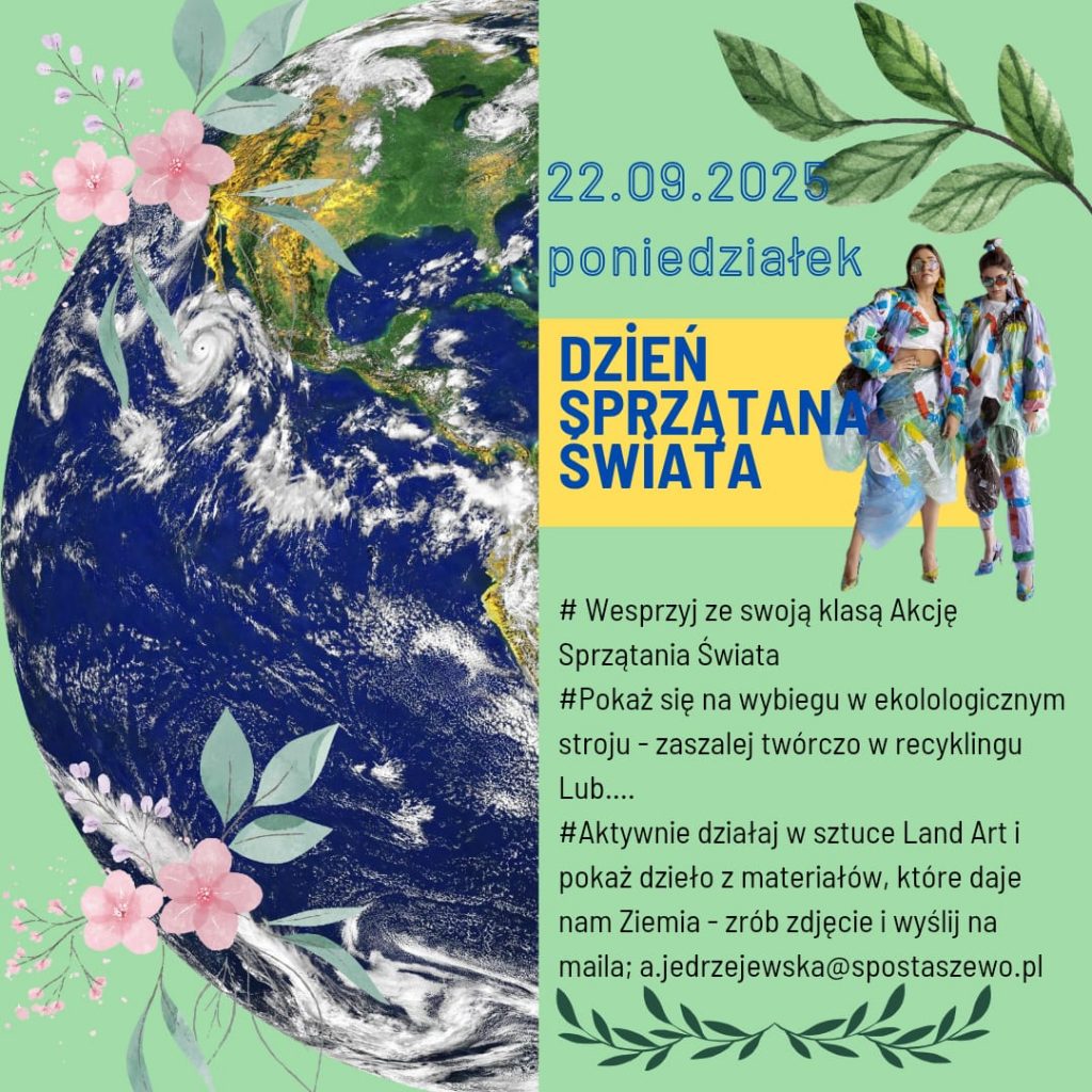 Plakat informacyjny dotyczący akcji „Dzień Sprzątania Świata” organizowanej 22 września 2025 roku w poniedziałek. W tle widoczna jest fotografia Ziemi z kosmosu ozdobiona grafiką liści i kwiatów. Po prawej stronie znajduje się kolorowe zdjęcie dwóch osób w ubraniach wykonanych z materiałów do recyklingu. Treść plakatu: „22.09.2025 poniedziałek – Dzień Sprzątania Świata. Wesprzyj ze swoją klasą Akcję Sprzątania Świata. Pokaż się na wybiegu w ekologicznym stroju – zaszalej twórczo w recyklingu. Lub… Aktywnie działaj w sztuce Land Art i pokaż dzieło z materiałów, które daje nam Ziemia – zrób zdjęcie i wyślij na maila: a.jedrzejewska@spostaszewo.pl
