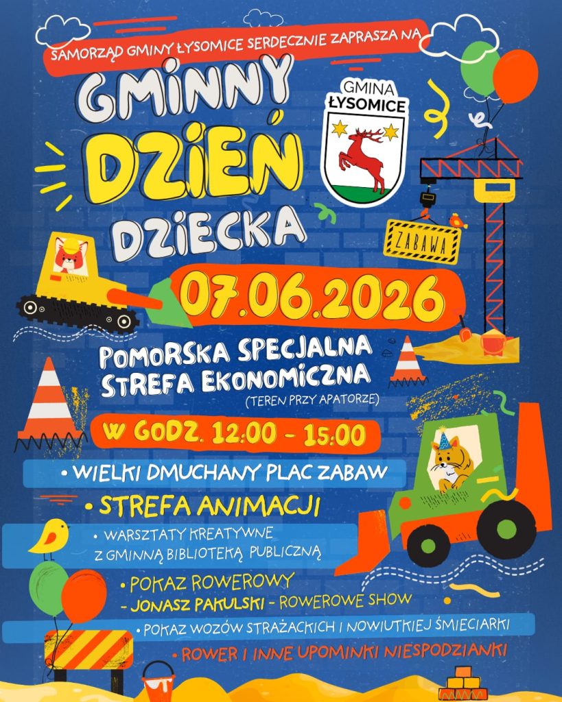 Kolorowy plakat informujący o Gminnym Dniu Dziecka organizowanym przez Samorząd Gminy Łysomice. W centralnej części znajduje się herb Gminy Łysomice oraz duży napis „Gminny Dzień Dziecka”. Wydarzenie odbędzie się 7 czerwca 2026 r. na terenie Pomorskiej Specjalnej Strefy Ekonomicznej (teren przy Apatorze) w godzinach 12.00–15.00. Program obejmuje: wielki dmuchany plac zabaw, strefę animacji, warsztaty kreatywne z Gminną Biblioteką Publiczną, pokaz rowerowy Jonasz Pałulski – Rowerowe Show, pokaz wozów strażackich i nowej śmieciarki oraz konkursy z nagrodami, w tym możliwością wygrania roweru. Plakat utrzymany jest w dziecięcej, kolorowej stylistyce. Widoczne są rysunkowe elementy związane z zabawą i budową, m.in. balony, koparki, dźwig, pachołki drogowe, piaskownica i zwierzęce ilustracje.